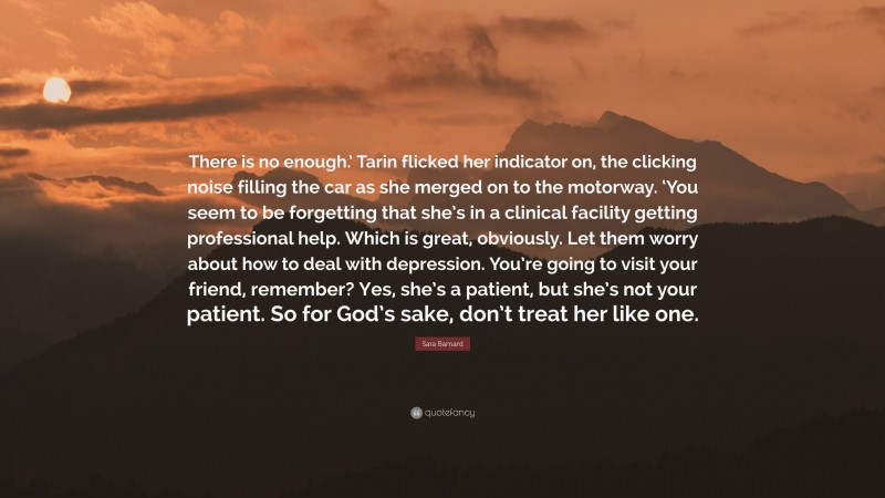 Sara Barnard Quote: “There is no enough.’ Tarin flicked her indicator on, the clicking noise filling the car as she merged on to the motorway. ‘You seem to be forgetting that she’s in a clinical facility getting professional help. Which is great, obviously. Let them worry about how to deal with depression. You’re going to visit your friend, remember? Yes, she’s a patient, but she’s not your patient. So for God’s sake, don’t treat her like one.”