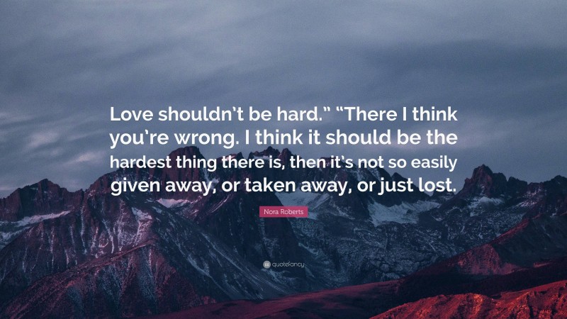 Nora Roberts Quote: “Love shouldn’t be hard.” “There I think you’re wrong. I think it should be the hardest thing there is, then it’s not so easily given away, or taken away, or just lost.”