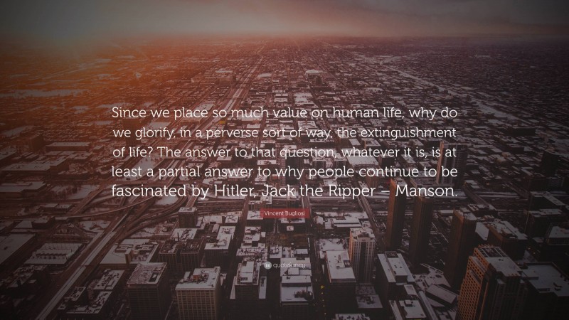Vincent Bugliosi Quote: “Since we place so much value on human life, why do we glorify, in a perverse sort of way, the extinguishment of life? The answer to that question, whatever it is, is at least a partial answer to why people continue to be fascinated by Hitler, Jack the Ripper – Manson.”