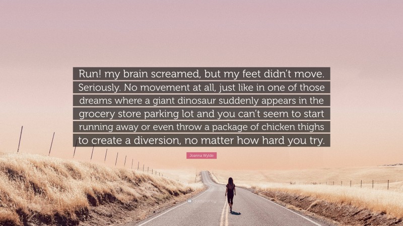 Joanna Wylde Quote: “Run! my brain screamed, but my feet didn’t move. Seriously. No movement at all, just like in one of those dreams where a giant dinosaur suddenly appears in the grocery store parking lot and you can’t seem to start running away or even throw a package of chicken thighs to create a diversion, no matter how hard you try.”