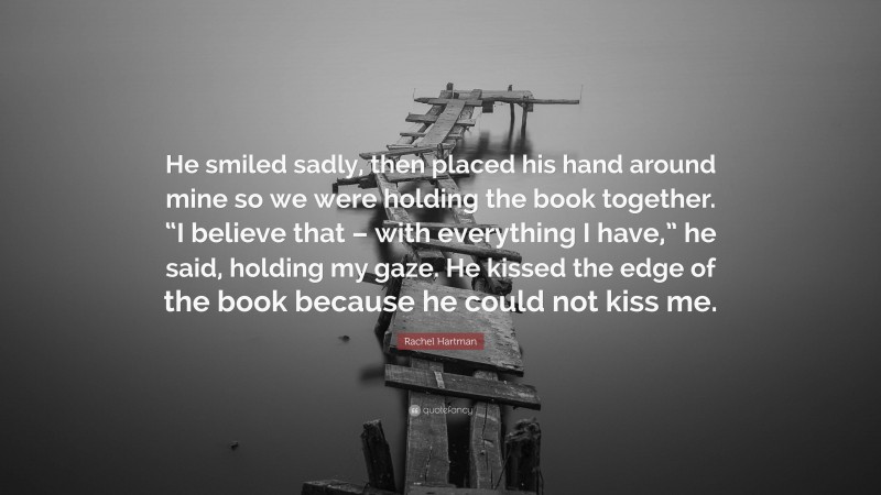 Rachel Hartman Quote: “He smiled sadly, then placed his hand around mine so we were holding the book together. “I believe that – with everything I have,” he said, holding my gaze. He kissed the edge of the book because he could not kiss me.”