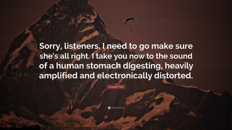 Joseph Fink Quote: “Sorry, listeners. I need to go make sure she’s all right. I take you now to the sound of a human stomach digesting, heavily amplified and electronically distorted.”