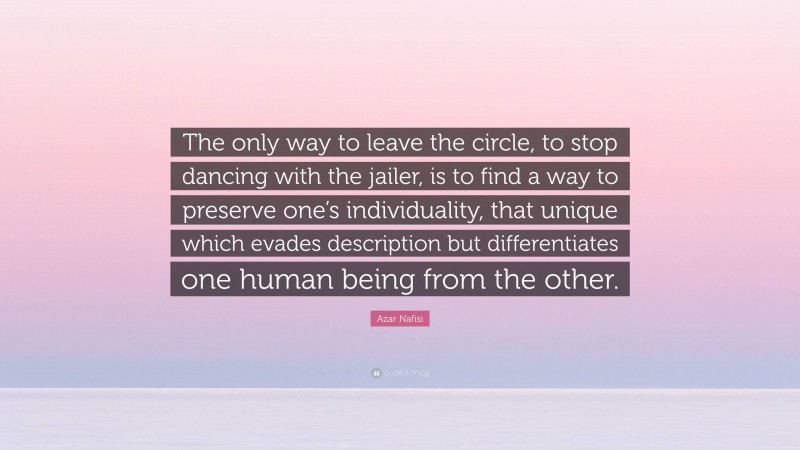Azar Nafisi Quote: “The only way to leave the circle, to stop dancing with the jailer, is to find a way to preserve one’s individuality, that unique which evades description but differentiates one human being from the other.”