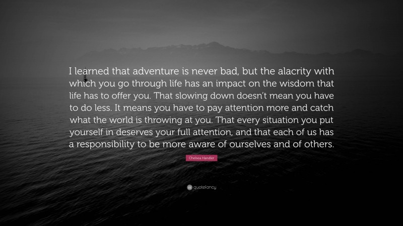 Chelsea Handler Quote: “I learned that adventure is never bad, but the alacrity with which you go through life has an impact on the wisdom that life has to offer you. That slowing down doesn’t mean you have to do less. It means you have to pay attention more and catch what the world is throwing at you. That every situation you put yourself in deserves your full attention, and that each of us has a responsibility to be more aware of ourselves and of others.”