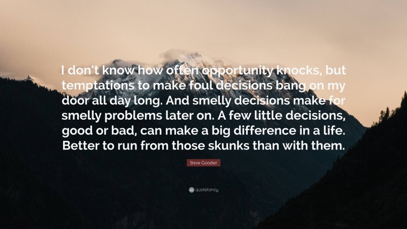 Steve Goodier Quote: “I don’t know how often opportunity knocks, but temptations to make foul decisions bang on my door all day long. And smelly decisions make for smelly problems later on. A few little decisions, good or bad, can make a big difference in a life. Better to run from those skunks than with them.”