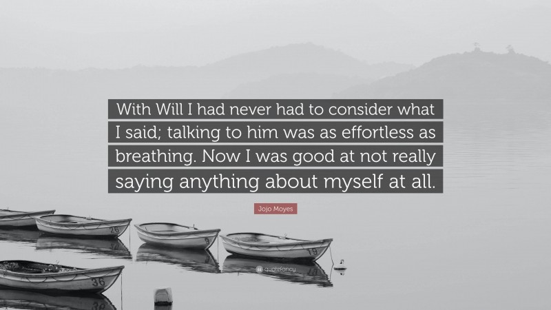 Jojo Moyes Quote: “With Will I had never had to consider what I said; talking to him was as effortless as breathing. Now I was good at not really saying anything about myself at all.”