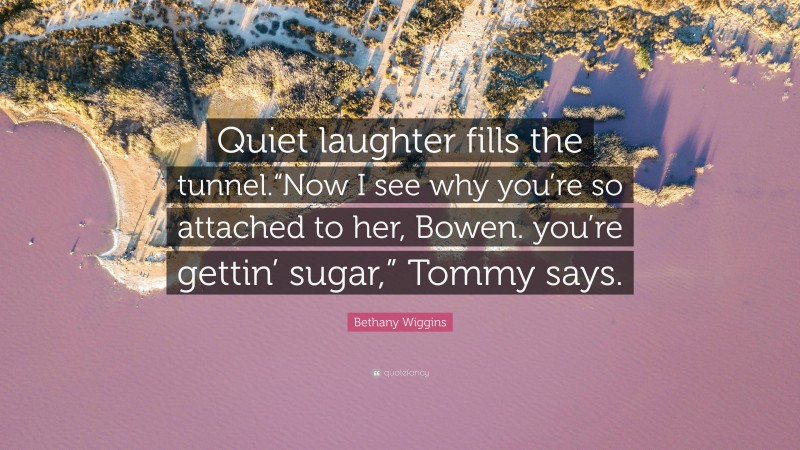 Bethany Wiggins Quote: “Quiet laughter fills the tunnel.“Now I see why you’re so attached to her, Bowen. you’re gettin’ sugar,” Tommy says.”