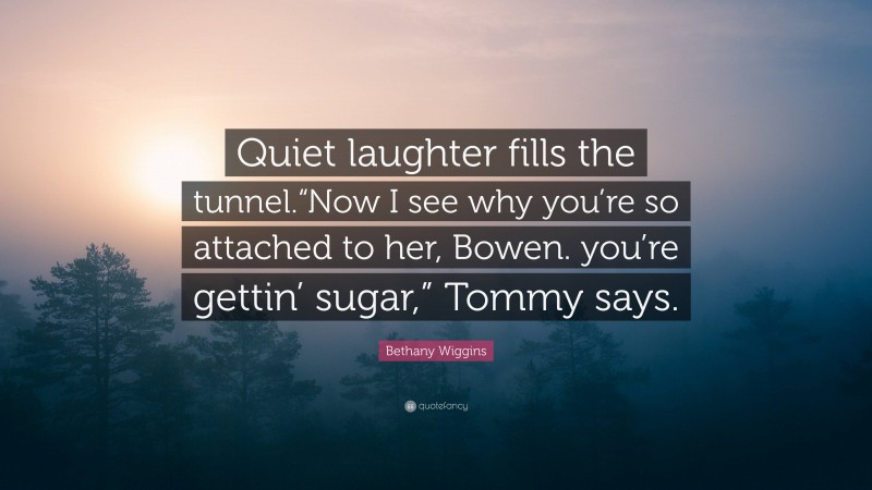 Bethany Wiggins Quote: “Quiet laughter fills the tunnel.“Now I see why you’re so attached to her, Bowen. you’re gettin’ sugar,” Tommy says.”