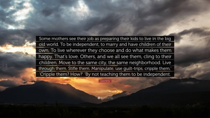 Louise Penny Quote: “Some mothers see their job as preparing their kids to live in the big old world. To be independent, to marry and have children of their own. To live wherever they choose and do what makes them happy. That’s love. Others, and we all see them, cling to their children. Move to the same city, the same neighborhood. Live through them. Stifle them. Manipulate, use guilt-trips, cripple them.’ ‘Cripple them? How?’ ‘By not teaching them to be independent.”