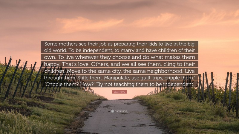 Louise Penny Quote: “Some mothers see their job as preparing their kids to live in the big old world. To be independent, to marry and have children of their own. To live wherever they choose and do what makes them happy. That’s love. Others, and we all see them, cling to their children. Move to the same city, the same neighborhood. Live through them. Stifle them. Manipulate, use guilt-trips, cripple them.’ ‘Cripple them? How?’ ‘By not teaching them to be independent.”