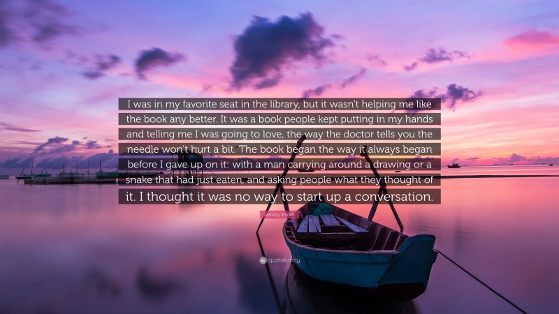 Lemony Snicket Quote: “I was in my favorite seat in the library, but it wasn’t helping me like the book any better. It was a book people kept putting in my hands and telling me I was going to love, the way the doctor tells you the needle won’t hurt a bit. The book began the way it always began before I gave up on it: with a man carrying around a drawing or a snake that had just eaten, and asking people what they thought of it. I thought it was no way to start up a conversation.”