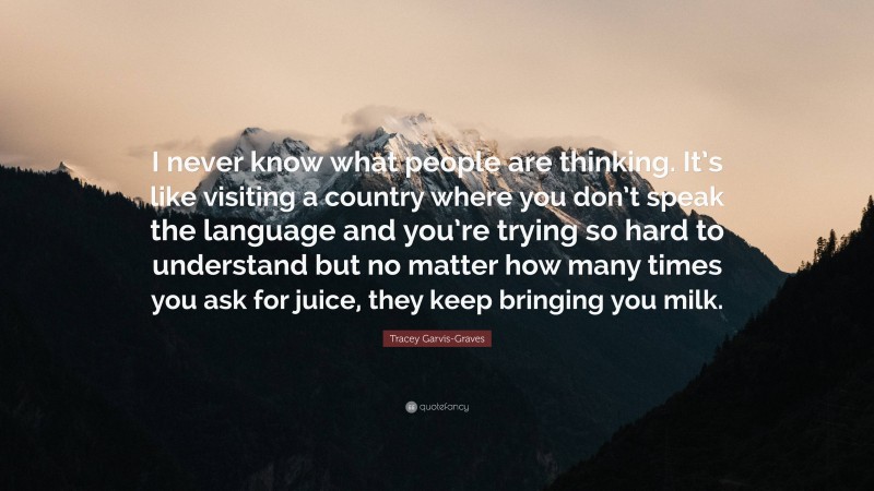 Tracey Garvis-Graves Quote: “I never know what people are thinking. It’s like visiting a country where you don’t speak the language and you’re trying so hard to understand but no matter how many times you ask for juice, they keep bringing you milk.”