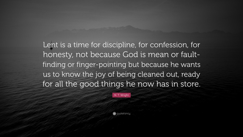N. T. Wright Quote: “Lent is a time for discipline, for confession, for honesty, not because God is mean or fault- finding or finger-pointing but because he wants us to know the joy of being cleaned out, ready for all the good things he now has in store.”