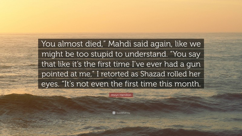 Alwyn Hamilton Quote: “You almost died,” Mahdi said again, like we might be too stupid to understand. “You say that like it’s the first time I’ve ever had a gun pointed at me,” I retorted as Shazad rolled her eyes. “It’s not even the first time this month.”