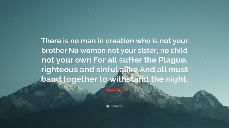 Peter V. Brett Quote: “There is no man in creation who is not your brother No woman not your sister, no child not your own For all suffer the Plague, righteous and sinful alike And all must band together to withstand the night.”