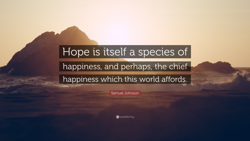 Samuel Johnson Quote: “Hope is itself a species of happiness, and perhaps, the chief happiness which this world affords.”