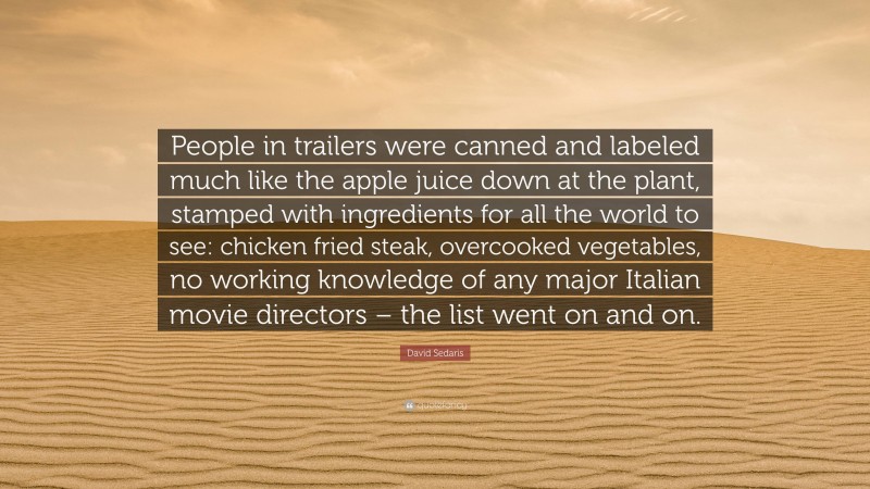 David Sedaris Quote: “People in trailers were canned and labeled much like the apple juice down at the plant, stamped with ingredients for all the world to see: chicken fried steak, overcooked vegetables, no working knowledge of any major Italian movie directors – the list went on and on.”