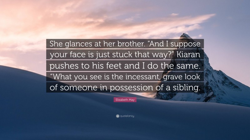 Elizabeth May Quote: “She glances at her brother. “And I suppose your face is just stuck that way?” Kiaran pushes to his feet and I do the same. “What you see is the incessant, grave look of someone in possession of a sibling.”