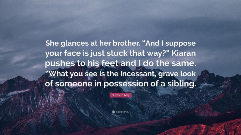 Elizabeth May Quote: “She glances at her brother. “And I suppose your face is just stuck that way?” Kiaran pushes to his feet and I do the same. “What you see is the incessant, grave look of someone in possession of a sibling.”