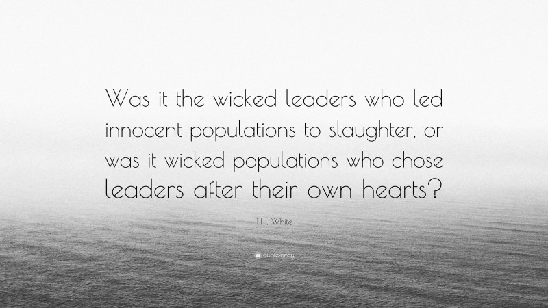 T.H. White Quote: “Was it the wicked leaders who led innocent populations to slaughter, or was it wicked populations who chose leaders after their own hearts?”