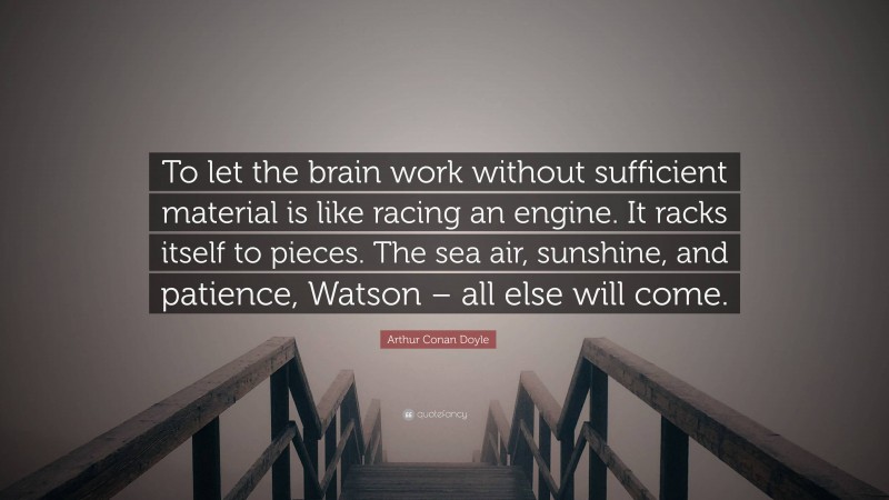 Arthur Conan Doyle Quote: “To let the brain work without sufficient material is like racing an engine. It racks itself to pieces. The sea air, sunshine, and patience, Watson – all else will come.”