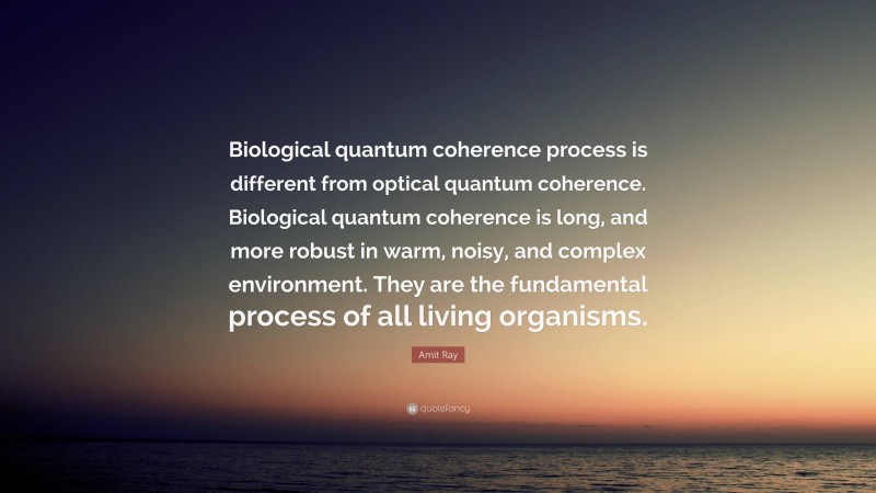 Amit Ray Quote: “Biological quantum coherence process is different from optical quantum coherence. Biological quantum coherence is long, and more robust in warm, noisy, and complex environment. They are the fundamental process of all living organisms.”