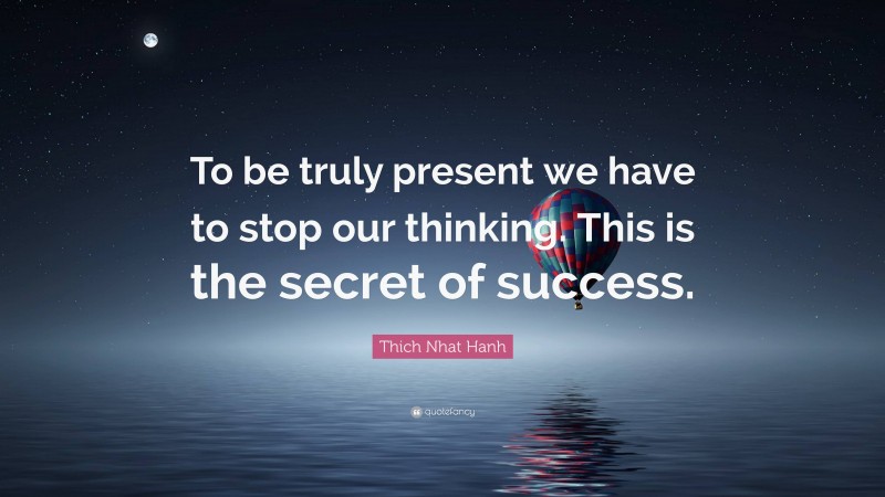 Thich Nhat Hanh Quote: “To be truly present we have to stop our thinking. This is the secret of success.”