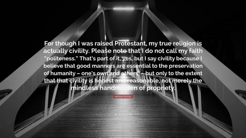 Kathleen Rooney Quote: “For though I was raised Protestant, my true religion is actually civility. Please note that I do not call my faith “politeness.” That’s part of it, yes, but I say civility because I believe that good manners are essential to the preservation of humanity – one’s own and others’ – but only to the extent that that civility is honest and reasonable, not merely the mindless handmaiden of propriety.”