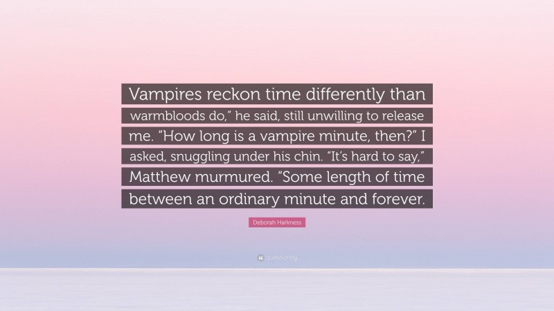 Deborah Harkness Quote: “Vampires reckon time differently than warmbloods do,” he said, still unwilling to release me. “How long is a vampire minute, then?” I asked, snuggling under his chin. “It’s hard to say,” Matthew murmured. “Some length of time between an ordinary minute and forever.”