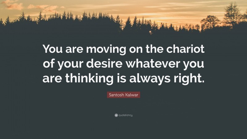 Santosh Kalwar Quote: “You are moving on the chariot of your desire whatever you are thinking is always right.”