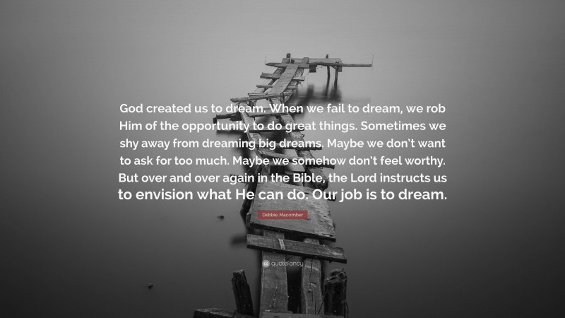 Debbie Macomber Quote: “God created us to dream. When we fail to dream, we rob Him of the opportunity to do great things. Sometimes we shy away from dreaming big dreams. Maybe we don’t want to ask for too much. Maybe we somehow don’t feel worthy. But over and over again in the Bible, the Lord instructs us to envision what He can do. Our job is to dream.”