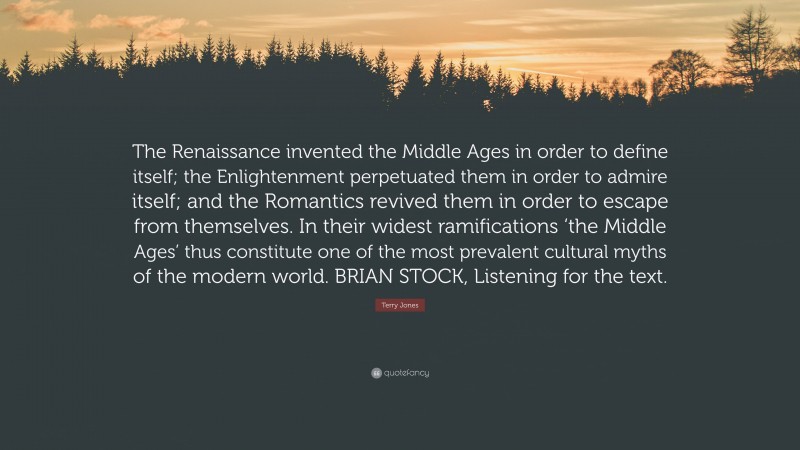 Terry Jones Quote: “The Renaissance invented the Middle Ages in order to define itself; the Enlightenment perpetuated them in order to admire itself; and the Romantics revived them in order to escape from themselves. In their widest ramifications ‘the Middle Ages’ thus constitute one of the most prevalent cultural myths of the modern world. BRIAN STOCK, Listening for the text.”