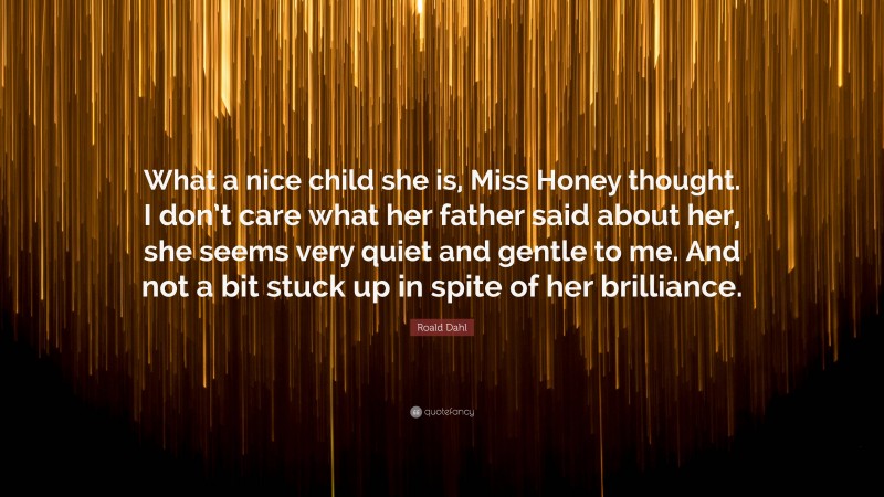 Roald Dahl Quote: “What a nice child she is, Miss Honey thought. I don’t care what her father said about her, she seems very quiet and gentle to me. And not a bit stuck up in spite of her brilliance.”