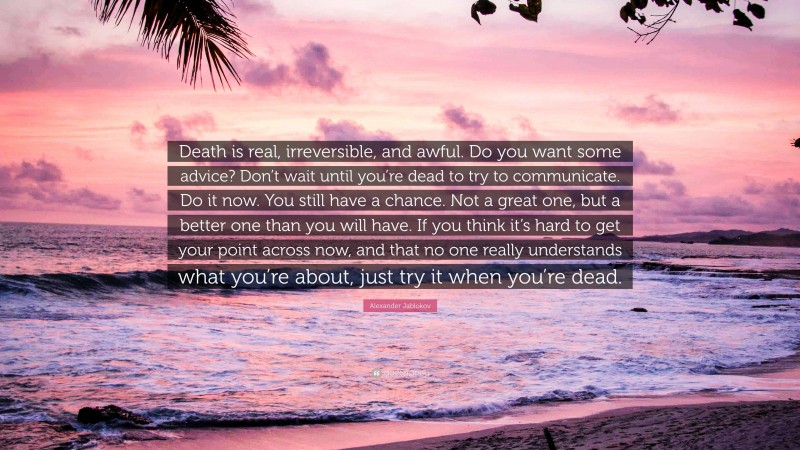 Alexander Jablokov Quote: “Death is real, irreversible, and awful. Do you want some advice? Don’t wait until you’re dead to try to communicate. Do it now. You still have a chance. Not a great one, but a better one than you will have. If you think it’s hard to get your point across now, and that no one really understands what you’re about, just try it when you’re dead.”