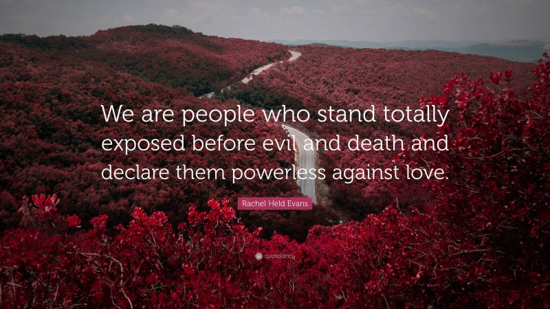 Rachel Held Evans Quote: “We are people who stand totally exposed before evil and death and declare them powerless against love.”
