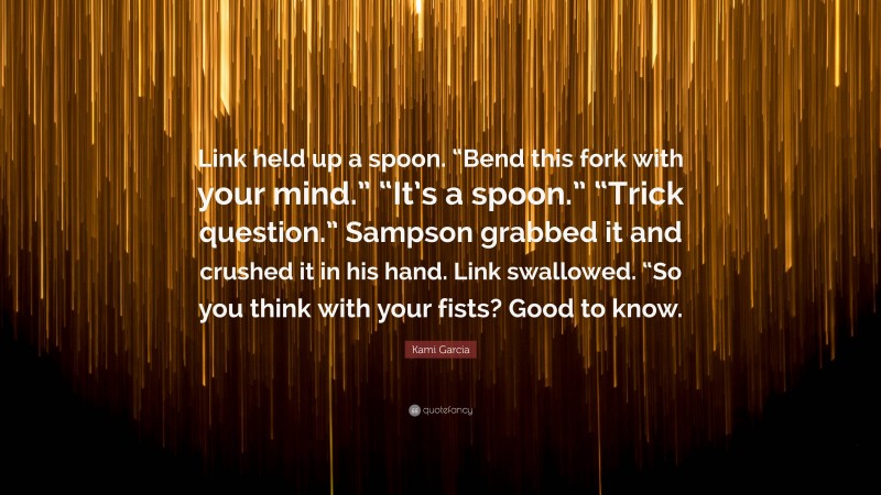 Kami Garcia Quote: “Link held up a spoon. “Bend this fork with your mind.” “It’s a spoon.” “Trick question.” Sampson grabbed it and crushed it in his hand. Link swallowed. “So you think with your fists? Good to know.”