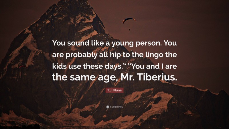 T.J. Klune Quote: “You sound like a young person. You are probably all hip to the lingo the kids use these days.” “You and I are the same age, Mr. Tiberius.”