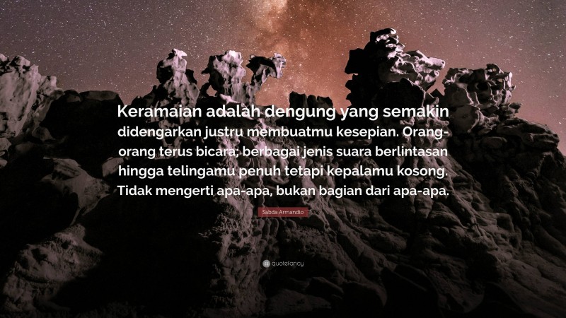 Sabda Armandio Quote: “Keramaian adalah dengung yang semakin didengarkan justru membuatmu kesepian. Orang-orang terus bicara; berbagai jenis suara berlintasan hingga telingamu penuh tetapi kepalamu kosong. Tidak mengerti apa-apa, bukan bagian dari apa-apa.”