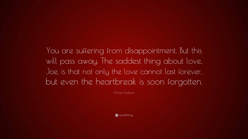 William Faulkner Quote: “You are suffering from disappointment. But this will pass away. The saddest thing about love, Joe, is that not only the love cannot last forever, but even the heartbreak is soon forgotten.”