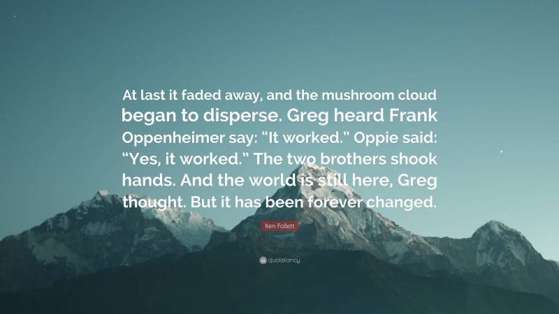 Ken Follett Quote: “At last it faded away, and the mushroom cloud began to disperse. Greg heard Frank Oppenheimer say: “It worked.” Oppie said: “Yes, it worked.” The two brothers shook hands. And the world is still here, Greg thought. But it has been forever changed.”