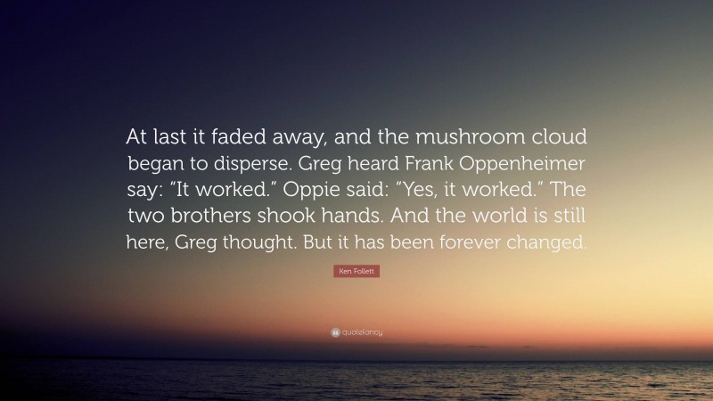 Ken Follett Quote: “At last it faded away, and the mushroom cloud began to disperse. Greg heard Frank Oppenheimer say: “It worked.” Oppie said: “Yes, it worked.” The two brothers shook hands. And the world is still here, Greg thought. But it has been forever changed.”