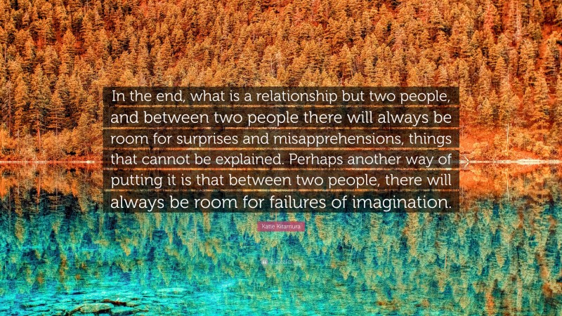 Katie Kitamura Quote: “In the end, what is a relationship but two people, and between two people there will always be room for surprises and misapprehensions, things that cannot be explained. Perhaps another way of putting it is that between two people, there will always be room for failures of imagination.”