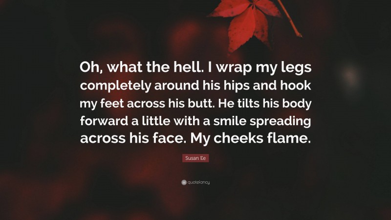 Susan Ee Quote: “Oh, what the hell. I wrap my legs completely around his hips and hook my feet across his butt. He tilts his body forward a little with a smile spreading across his face. My cheeks flame.”