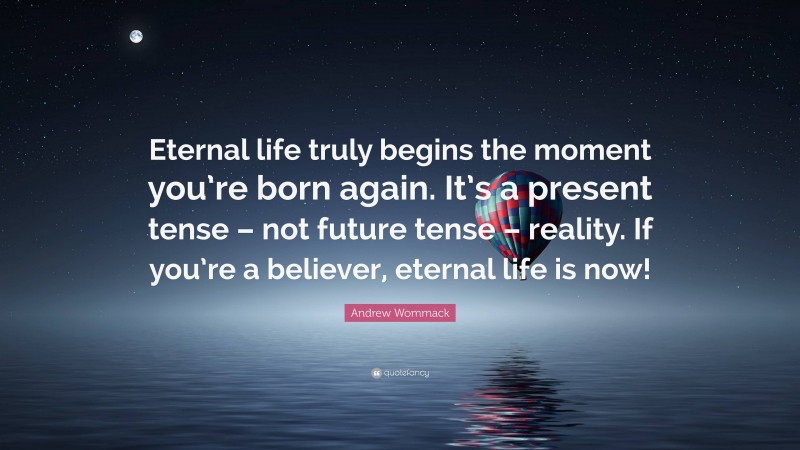 Andrew Wommack Quote: “Eternal life truly begins the moment you’re born again. It’s a present tense – not future tense – reality. If you’re a believer, eternal life is now!”