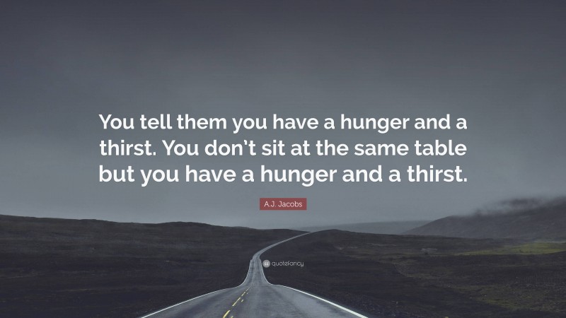 A.J. Jacobs Quote: “You tell them you have a hunger and a thirst. You don’t sit at the same table but you have a hunger and a thirst.”
