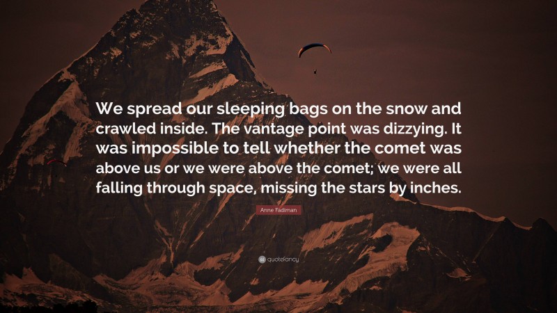 Anne Fadiman Quote: “We spread our sleeping bags on the snow and crawled inside. The vantage point was dizzying. It was impossible to tell whether the comet was above us or we were above the comet; we were all falling through space, missing the stars by inches.”