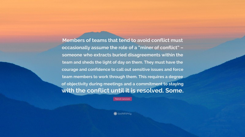 Patrick Lencioni Quote: “Members of teams that tend to avoid conflict must occasionally assume the role of a “miner of conflict” – someone who extracts buried disagreements within the team and sheds the light of day on them. They must have the courage and confidence to call out sensitive issues and force team members to work through them. This requires a degree of objectivity during meetings and a commitment to staying with the conflict until it is resolved. Some.”