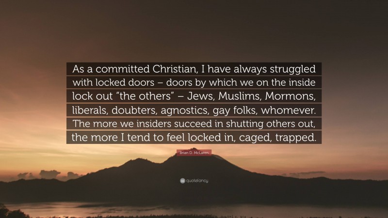 Brian D. McLaren Quote: “As a committed Christian, I have always struggled with locked doors – doors by which we on the inside lock out “the others” – Jews, Muslims, Mormons, liberals, doubters, agnostics, gay folks, whomever. The more we insiders succeed in shutting others out, the more I tend to feel locked in, caged, trapped.”