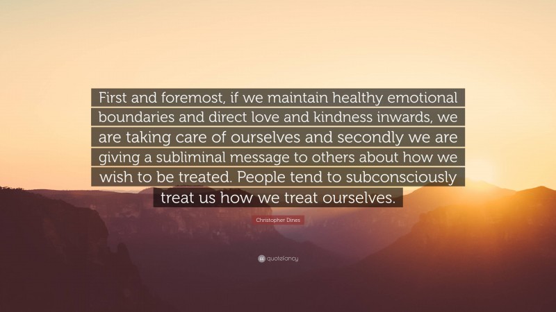 Christopher Dines Quote: “First and foremost, if we maintain healthy emotional boundaries and direct love and kindness inwards, we are taking care of ourselves and secondly we are giving a subliminal message to others about how we wish to be treated. People tend to subconsciously treat us how we treat ourselves.”