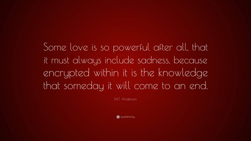 M.T. Anderson Quote: “Some love is so powerful after all, that it must always include sadness, because encrypted within it is the knowledge that someday it will come to an end.”